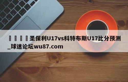 🍢圣保利U17vs科特布斯U17比分预测_球迷论坛wu87.com
