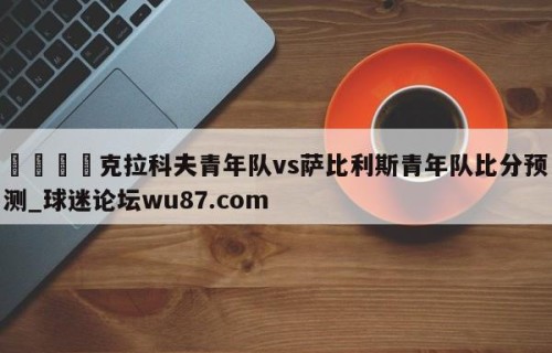 🍢克拉科夫青年队vs萨比利斯青年队比分预测_球迷论坛wu87.com
