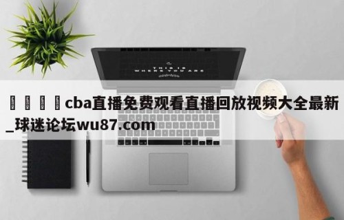🍢cba直播免费观看直播回放视频大全最新_球迷论坛wu87.com