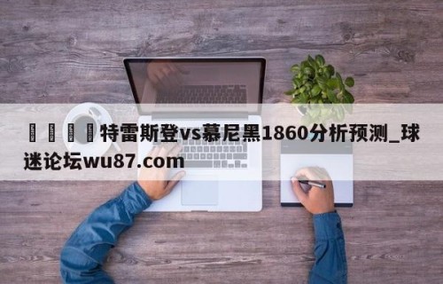🍢特雷斯登vs慕尼黑1860分析预测_球迷论坛wu87.com