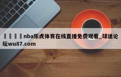 🍢nba乐虎体育在线直播免费观看_球迷论坛wu87.com