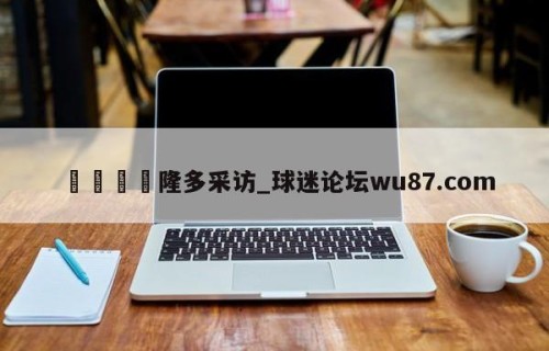 🍢隆多采访_球迷论坛wu87.com
