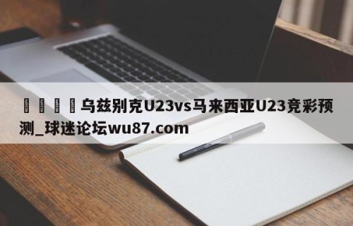 🍢乌兹别克U23vs马来西亚U23竞彩预测_球迷论坛wu87.com