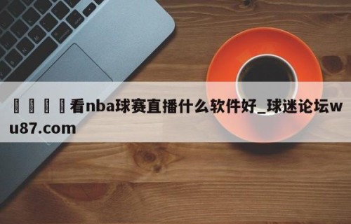 🍢看nba球赛直播什么软件好_球迷论坛wu87.com