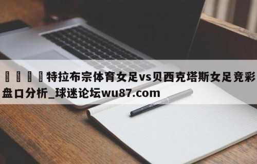 🍢特拉布宗体育女足vs贝西克塔斯女足竞彩盘口分析_球迷论坛wu87.com