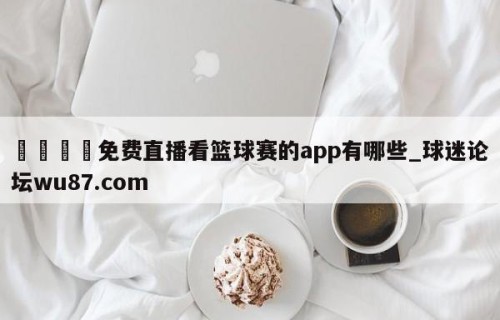 🍢免费直播看篮球赛的app有哪些_球迷论坛wu87.com