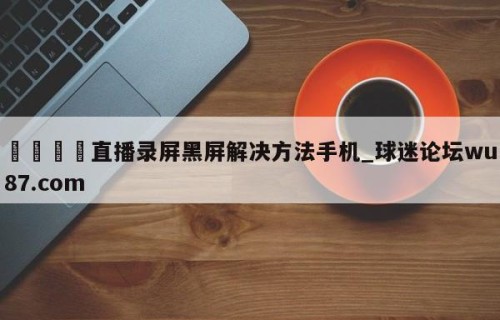 🍢直播录屏黑屏解决方法手机_球迷论坛wu87.com