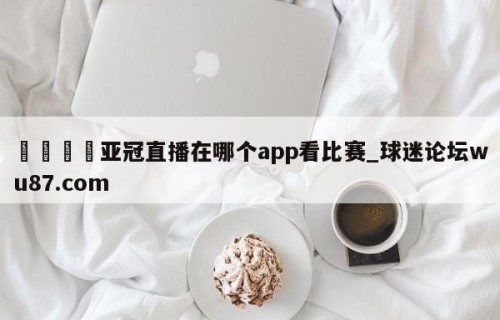 🍢亚冠直播在哪个app看比赛_球迷论坛wu87.com