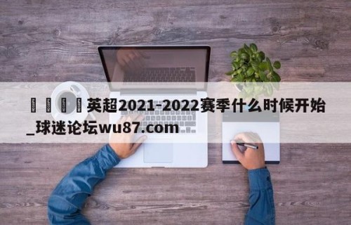 🍢英超2021-2022赛季什么时候开始_球迷论坛wu87.com