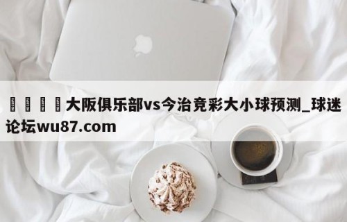 🍢大阪俱乐部vs今治竞彩大小球预测_球迷论坛wu87.com