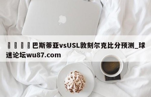 🍢巴斯蒂亚vsUSL敦刻尔克比分预测_球迷论坛wu87.com