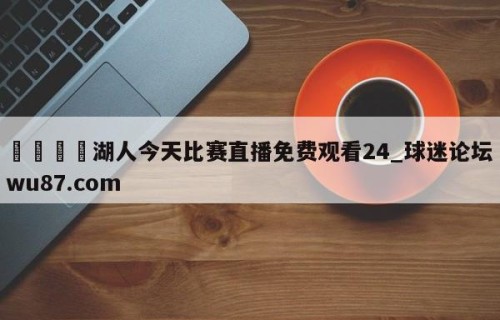 🍢湖人今天比赛直播免费观看24_球迷论坛wu87.com
