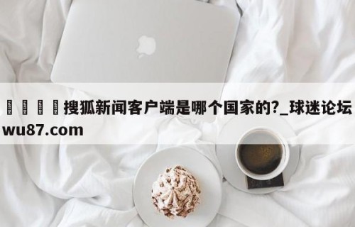🍢搜狐新闻客户端是哪个国家的?_球迷论坛wu87.com