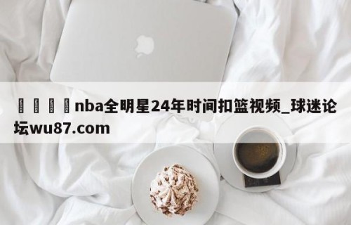 🍢nba全明星24年时间扣篮视频_球迷论坛wu87.com