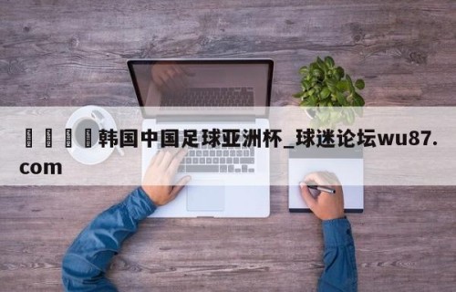 🍢韩国中国足球亚洲杯_球迷论坛wu87.com