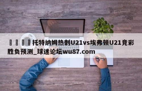 🍢托特纳姆热刺U21vs埃弗顿U21竞彩胜负预测_球迷论坛wu87.com