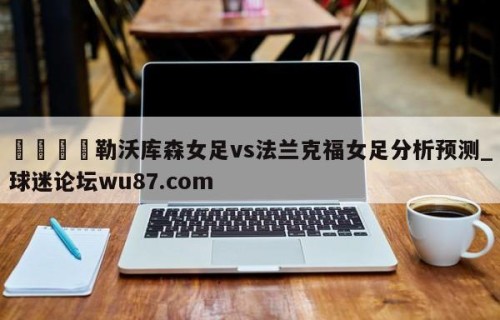 🍢勒沃库森女足vs法兰克福女足分析预测_球迷论坛wu87.com
