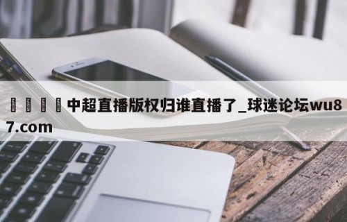 🍢中超直播版权归谁直播了_球迷论坛wu87.com