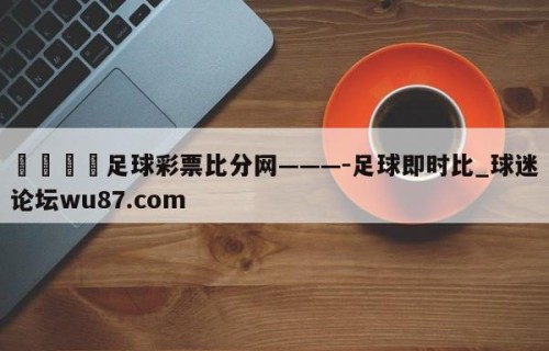🍢足球彩票比分网———-足球即时比_球迷论坛wu87.com