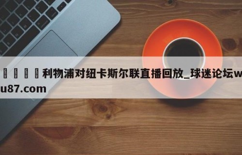 🍢利物浦对纽卡斯尔联直播回放_球迷论坛wu87.com