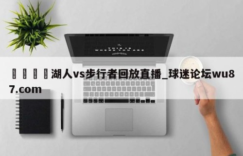 🍢湖人vs步行者回放直播_球迷论坛wu87.com