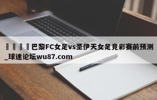 🍢巴黎FC女足vs圣伊天女足竞彩赛前预测_球迷论坛wu87.com