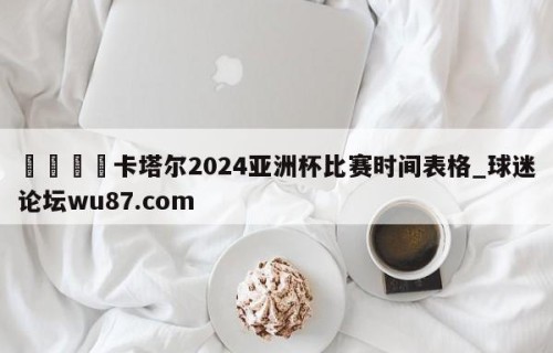 🍢卡塔尔2024亚洲杯比赛时间表格_球迷论坛wu87.com