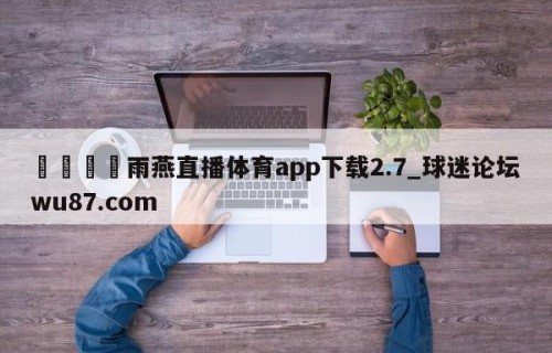 🍢雨燕直播体育app下载2.7_球迷论坛wu87.com