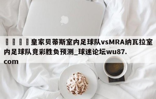 🍢皇家贝蒂斯室内足球队vsMRA纳瓦拉室内足球队竞彩胜负预测_球迷论坛wu87.com