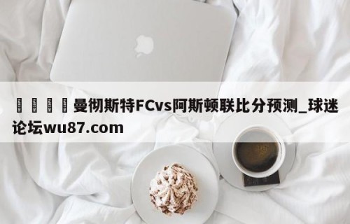 🍢曼彻斯特FCvs阿斯顿联比分预测_球迷论坛wu87.com