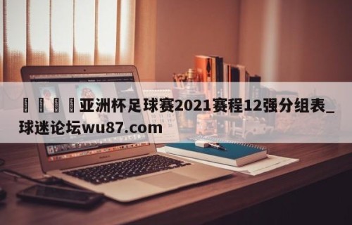 🍢亚洲杯足球赛2021赛程12强分组表_球迷论坛wu87.com