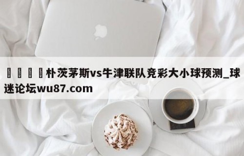 🍢朴茨茅斯vs牛津联队竞彩大小球预测_球迷论坛wu87.com
