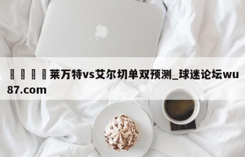 🍢莱万特vs艾尔切单双预测_球迷论坛wu87.com