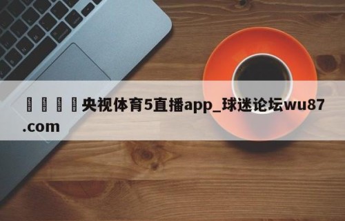 🍢央视体育5直播app_球迷论坛wu87.com