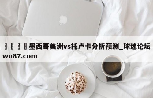 🍢墨西哥美洲vs托卢卡分析预测_球迷论坛wu87.com
