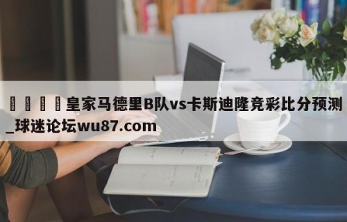 🍢皇家马德里B队vs卡斯迪隆竞彩比分预测_球迷论坛wu87.com