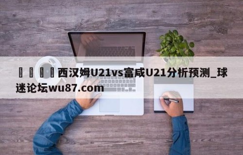 🍢西汉姆U21vs富咸U21分析预测_球迷论坛wu87.com