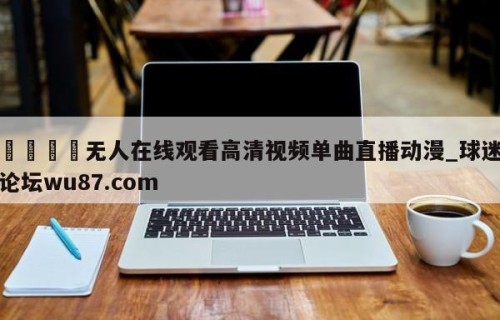 🍢无人在线观看高清视频单曲直播动漫_球迷论坛wu87.com