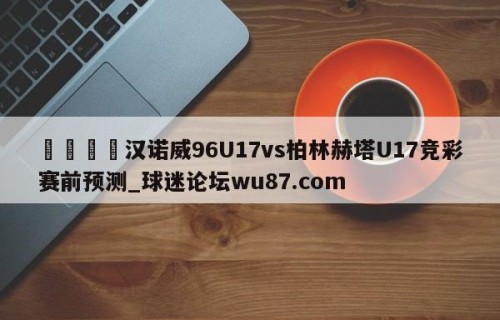 🍢汉诺威96U17vs柏林赫塔U17竞彩赛前预测_球迷论坛wu87.com