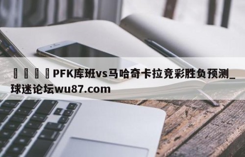 🍢PFK库班vs马哈奇卡拉竞彩胜负预测_球迷论坛wu87.com