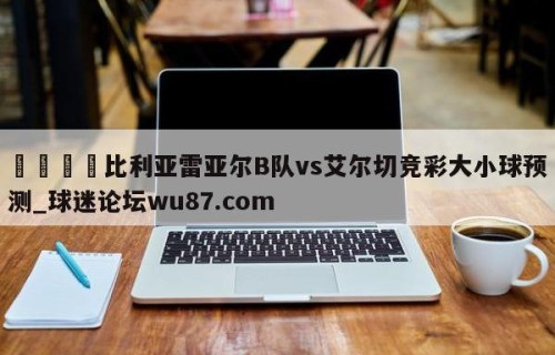 🍢比利亚雷亚尔B队vs艾尔切竞彩大小球预测_球迷论坛wu87.com