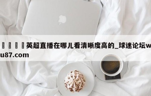 🍢英超直播在哪儿看清晰度高的_球迷论坛wu87.com