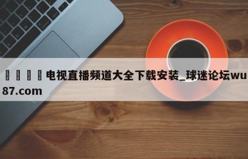 🍢电视直播频道大全下载安装_球迷论坛wu87.com