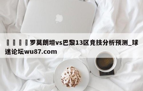 🍢罗莫朗坦vs巴黎13区竞技分析预测_球迷论坛wu87.com