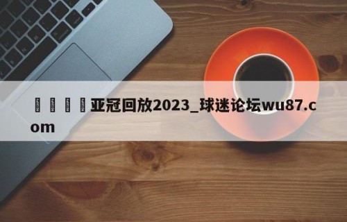 🍢亚冠回放2023_球迷论坛wu87.com
