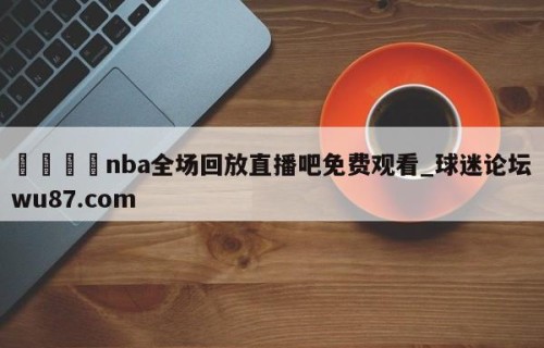 🍢nba全场回放直播吧免费观看_球迷论坛wu87.com