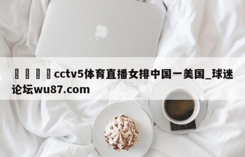 🍢cctv5体育直播女排中国一美国_球迷论坛wu87.com
