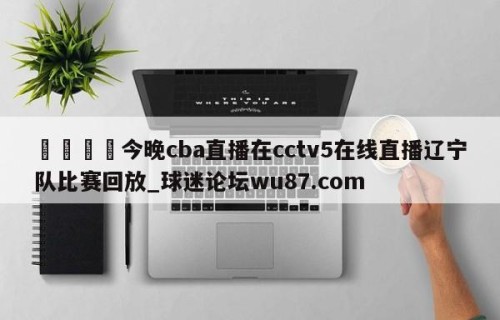 🍢今晚cba直播在cctv5在线直播辽宁队比赛回放_球迷论坛wu87.com