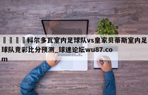 🍢科尔多瓦室内足球队vs皇家贝蒂斯室内足球队竞彩比分预测_球迷论坛wu87.com