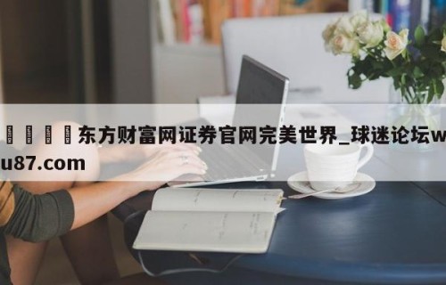 🍢东方财富网证券官网完美世界_球迷论坛wu87.com